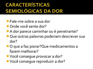  Fale-me sobre a sua dor
 Onde você sente dor?
 A dor parece caminhar ou é penetrante?
 Que outras palavras poderiam descrever sua
dor?
 O que a faz piorar?Que medicamentos a
fazem melhorar?
 Você consegue provocar a dor?
 Você consegue reproduzir a dor?
 