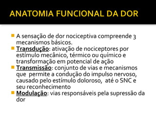  A sensação de dor nociceptiva compreende 3
mecanismos básicos.
 Transdução: ativação de nociceptores por
estímulo mecânico, térmico ou químico e
transformação em potencial de ação
 Transmissão: conjunto de vias e mecanismos
que permite a condução do impulso nervoso,
causado pelo estímulo doloroso, até o SNC e
seu reconhecimento
 Modulação: vias responsáveis pela supressão da
dor
 