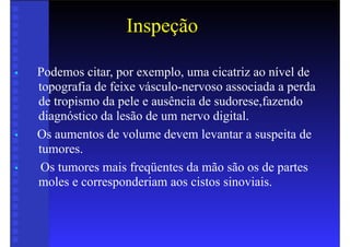 Inspeção
• Podemos citar, por exemplo, uma cicatriz ao nível de
topografia de feixe vásculo-nervoso associada a perda
de tropismo da pele e ausência de sudorese,fazendo
diagnóstico da lesão de um nervo digital.
• Os aumentos de volume devem levantar a suspeita de
tumores.
• Os tumores mais freqüentes da mão são os de partes
moles e corresponderiam aos cistos sinoviais.
 