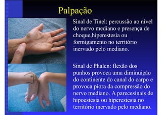 Palpação
• Sinal de Tinel: percussão ao nível
do nervo mediano e presença de
choque,hiperestesia ou
formigamento no território
inervado pelo mediano.
• Sinal de Phalen: flexão dos
punhos provoca uma diminuição
do continente do canal do carpo e
provoca piora da compressão do
nervo mediano. A parecesinais de
hipoestesia ou hiperestesia no
território inervado pelo mediano.
 