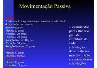 Movimentação Passiva
• O examinador,
para estudar o
grau de
amplitude de
cada
articulação,
deve realizara
movimentação
sucessiva dessas
articulações
Polegar
A articulação trapézio-metacarpiana é uma articulação
do tipo selar que permite
movimentos de:
Flexão: 20 graus
Abdução: 20 graus
Extensão: 20 graus
Rotação Interna: 40 graus
Abdução: 50 graus
Rotação Externa: 20 graus
Articulação MF
Flexão: 50 graus
Extensão: 0 graus
Articulação IF
Flexão: 90 graus
Extensão: 15 graus
 