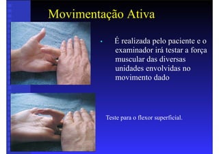 Movimentação Ativa
• É realizada pelo paciente e o
examinador irá testar a força
muscular das diversas
unidades envolvidas no
movimento dado
Teste para o flexor superficial.
 