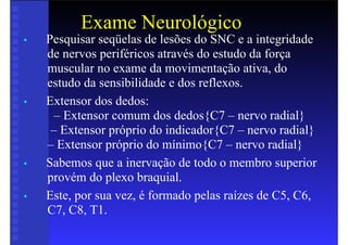 Exame Neurológico
• Pesquisar seqüelas de lesões do SNC e a integridade
de nervos periféricos através do estudo da força
muscular no exame da movimentação ativa, do
estudo da sensibilidade e dos reflexos.
• Extensor dos dedos:
– Extensor comum dos dedos{C7 – nervo radial}
– Extensor próprio do indicador{C7 – nervo radial}
– Extensor próprio do mínimo{C7 – nervo radial}
• Sabemos que a inervação de todo o membro superior
provém do plexo braquial.
• Este, por sua vez, é formado pelas raízes de C5, C6,
C7, C8, T1.
 
