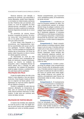 Deve-se observar, com atenção, a 
presença de cicatrizes, que associadas a 
outras alterações, podem fazer diagnósti-co 
de lesões em determinadas estruturas 
da mão. Podemos citar, por exemplo, uma 
cicatriz ao nível de topografia de feixe 
vásculo-nervoso associada a perda de 
tropismo da pele e ausência de sudorese, 
fazendo diagnóstico da lesão de um nervo 
digital. 
Os aumentos de volume devem 
levantar a suspeita de tumores. Os tumo-res 
“sensu lato” mais freqüentes da mão 
são os de partes moles e corresponde-riam 
aos cistos sinoviais. 
O tumor ósseo mais frequente é o 
encondroma, que freqüentemente man-tém- 
se assintomático até causar uma fra-tura 
patológica. Tumores malignos são 
raros. Tumores pulsáteis em topografia de 
artérias são os aneurismas. Um tumor de 
partes moles frequente na mão é o tumor 
de células gigantes (xantona). 
As depressões ao nível da mão 
podem aparecer como conseqüência de 
lesão de estruturas músculo tendinosas, 
ósseas ou mesmo na moléstia de 
Dupuytren, onde a metaplasia fibrosa da 
fascia palmar leva a retração da pele 
suprajacente. Na moléstia de Dupuytrem 
pode-se palpar módulos e cordões forma-dos 
pela fascia palmar patológica. 
PALPAÇÃO DA PELE 
A pele da região palmar da mão e dos 
dedos é mais espessa e fixa aos planos 
profundos. Essa fixação é dada por fibras 
que se originam da fascia palmar e por 
ligamentos ao nível dos dedos (ligamen-tos 
de Cleland e Grayson). 
Durante a palpação da pele deve-se 
observar alterações na temperatura da 
mão, pois um aumento de temperatura 
pode indicar processo infeccioso ou infla-matório. 
A pele seca por anidrose será 
indício de lesão nervosa. 
PALPAÇÃO DE PARTES MOLES 
A maioria dos tendões são palpáveis 
ao nível do punho e mão. Na região dor-sal 
do punho temos seis compartimentos 
separados por onde os tendões passam. 
Nesses compartimentos, que funcionam 
como verdadeiras polias, há revestimento 
de tecido sinovial. 
Compartimento 1 – Localiza-se ao 
nível do processo estilóide do rádio. Por 
este compartimento passam os tendões 
abdutor longo do polegar e extensor curto 
do polegar. Com a abdução e extensão do 
polegar estes tendões ficam mais eviden-tes 
e facilmente palpáveis. O processo 
inflamatório ao nível desses compartimen-tos 
é bastante frequentes e denominado 
tenosinovite De Quervain. Este comparti-mento 
forma o limite radial da tabaqueira 
anatômica. 
Compartimento 2 – Neste comparti-mento 
passam os tendões extensor radial 
longo e curto do carpo. O tendão extensor 
radial curto é mais ulnar e central em rela-ção 
ao punho, inserindo-se na base do 
terceiro metacarpo. Estes tendões são 
mais facilmente palpáveis pedindo ao 
paciente para fletir os dedos e estender o 
punho. Nessa situação eles são visíveis e 
palpáveis na região lateral ao tubérculo de 
Lister do rádio. 
Compartimento 3 – Contém o exten-sor 
longo do polegar. Este compartimento 
forma a borda ulnar da tabaqueira anatô-mica. 
O tendão extensor longo do polegar 
faz polia no tubérculo de Lister do rádio e, 
por haver um grande atrito nesta região, 
este tendão rompe-se com grande fre-qüência, 
principalmente após fraturas da 
extremidade distal do rádio, doença reu-matóide, 
etc. 
Compartimento 4 – É imediatamente 
ulnar ao 3 compartimento e imediatamen-te 
radial a articulação radio ulnar distal. 
Por este compartimento passam o exten-sor 
comum dos dedos e o extensor pró-prio 
do indicador. Este último localiza-se 
em posição medial em relação ao exten-sor 
comum do mesmo dedo e é responsá-vel 
pela extensão independente do indica-dor. 
Compartimento 5 – Localiza-se ao 
nível da articulação rádio ulnar distal e 
contém o tendão extensor próprio do dedo 
mínimo. Este tendão localiza-se medial-mente 
ao tendão extensor comum deste 
15 
ATUALIZAÇÃO EM TRAUMATOLOGIA DO APARELHO LOCOMOTOR 
1 
2 
3 
4 
5 
6 
 