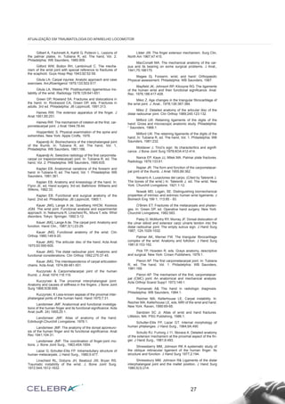 Gilbert A, Fachinelli A, Kahlil G, Poitevin L. Lesions of 
the palmar plates. In: Tubiana R, ed. The hand, Vol. 2. 
Philadelphia: WB Saunders, 1985:909. 
Gilford WW, Bolton RH, Lambrinudi C. The mecha-nism 
of the wrist joint with special reference to fractures of 
the scaphoid. Guys Hosp Rep 1943;92:52-59. 
Gilula LA- Carpal injuries: Analytic approach and case 
exercises. AmJRoentgenol 1979;133:503-517. 
Gilula LA, Weeks PM. Posttraumatíc ligamentous ins-tability 
of the wrist. Radiology 1978;129:641-651. 
Green DP, Rowland SA. Fractures and dislocations in 
the hand. In: Rockwood CA, Green DP, eds. Fractures in 
adults. 3rd ed. Philadelphia: JB Lippincott, 1991:313. 
Haines RW. The extensor apparatus of the finger. J 
Anat 1951;85:251. 
Haines RW. The mechanism of rotation at the first, car-pornetacarpal 
joint. J Anat 1944;78:44. 
Hoppenfeld. S. Physical examination of the spine and 
extremities. New York: Apple Crofts, 1976. 
Kapandji AI. Biomechanics of the interphalangeal joint 
of the thumb. In: Tubiana R, ed. The hand, Vol. 1, 
Philadelphia: WB Saunders, 1981;188. 
Kapandji AI. Selective radiology of the first carporneta-carpal 
(or trapeziornetacarpal) joint. In: Tubiana R, ed. The 
hand, Vol. 2. Philadelphia: WB Saunders, 1985:635. 
Kaplan EB. Anatomical variations of the forearm and 
hand. In Tubiana R, ed. The hand, Vol. 1. Philadelphia: WB 
Saunders, 1981:361. 
Kaplan EB. Anatomy and kinesiology of the hand. In: 
Flynn JE, ed. Hand surgery. 3rd ed. Baltimore: Williams and 
Wilkins, 1982:33. 
Kaplan EB. Functional and surgical anatomy of the 
hand. 2nd ed. Philadelphia: JB Lippincott, 1965:1. 
Kauer JMG, Lange A de, Savelberg HHCM, Kooloos 
JGM. The wrist joint: Functional analysis and experimental 
approach. ln: Nakarnura R, Linscheid RL, Miura T, eds. Whst 
disorders. Tokyo: Springer, 1992:3-12. 
Kauer JMG, Lange A de. The carpal joint: Anatomy and 
function. Hand Clin., 1987;3(1):23-29. 
Kauer JMG. Functional anatomy of the wrist. Clin 
Orthop 1980;149:9-20. 
Kauer JMG. The articular disc of the hand. Acta Anat 
1975;93:590-605. 
Kauer JMG. The distal radioulnar joint: Anatomic and 
functional considerations. Clin Orthop 1992;275:37-45. 
Kauer JMG. The interdependence of carpal articulation 
chains. Acta Anat, 1974;88:481-501. 
Kuczynski & Carpornetacarpal joint of the human 
thumb. J. Anat 1974;118:119. 
Kuczynski & The proximal interphalangeal joint: 
Anatomy and causes of stiffness in the fingers. J Bone Joint 
Surg 1968;5OB:656. 
Kuczynski, K Less-known aspeas of the proximal inter-phalangeal 
joints of the human hand. Hand 1975;7:31. 
Landsmeer JMF. Anatornical and functional investiga-tions 
of the human finger and its functional significance. Acta 
Anat (suffi. 24) 1955;25:1. 
Landsmeer JMF. Atlas of anatomy of the hand. 
Edinburgh:Churchill Livingstone, 1976:1. 
Landsmeer JMF. The anatomy of the dorsal aponeuro-sis 
of the human finger and its functional significance. Anat 
Rec 1941;104:31. 
Landsmeer JMF. The coordination of finger-joint rno-tions. 
J. Bone Joint Surg., 1963;45A:1654. 
Lazar G, Schulter-Ellis FP. Intramedullary structure of 
human metacarpals. J Hand Surg., 1980;5:477. 
Linscheid RL, Dobyns JH, Beabout JW, Bryan RS. 
Traumatic instability of the wrist. J. Bone Joint Surg. 
1972;54A:1612-1632. 
Litder JW. The finger extensor mechanism. Surg Clin, 
North Am 1967;47:415. 
MacConaill MA. The mechanical anatomy of the car-pus 
and its bearing on some surgical problems. J Anat., 
1941;75:166175. 
Magee Dj. Forearm, wrist, and hand: Orthopaedic 
Physical assessment. Philadelphia: WB Saunders, 1987. 
Mayfield JK, Johnsort RP, Kilcoyne RG. The ligaments 
of the human wrist and their functional significance. Anat. 
Rec. 1976;186:417-428. 
Mikic Z. Age changes in the triangular fibrocartilage of 
the wrist joint. J. Anat., 1978;126:367-384. 
Mikic Z. Detailed anatomy of the articular disc of the 
distal radioulnar joint. Clin Orthop 1989;245:123-132. 
Milford LW. Retaining ligaments of the digits of the 
hand: Gross and microscopic anatomic study. Philadelphia: 
“ Saunders, 1968:1. 
Milford LW. The retaining ligaments of the digits of the 
hand. In: Tubiana R, ed. The hand, Vol. 1. Philadelphia: WB 
Saunders, 1981:232. 
Moldaver J. Tincl’s sign: Its characteritics and signifi-cance. 
J Bone Joint Surg 1978;6OA:412-414. 
Nance EP, Kaye JJ, Milek MA. Palmar plate fractures. 
Radiology 1979;133:61. 
Napier JR. The form and fúnction of the carpometacar-pal 
joint of the thumb. J Anat 1955;89:362. 
Navarro A. Luxaciones del carpo. (Cited by Taleisnik J. 
The bones of the wrist.) ln: Taleisnik J, ed. The wrist. New 
York: Churchill Livingstone, 1921:1-12. 
Nowak MD, Logan, SE. Distinguishing biornechanical 
properties of intrinsic and extrinsic human wrist ligaments. J 
Biomech Eng 199 1; 113:85 - 93. 
O’Brien ET. Fractures of the metacarpals and phalan-ges. 
In: Green DP, ed. Operative hand surgery. New York: 
Churchill Livingstone, 1982:583. 
Paley D, McMurtry RY, Murray JF. Dorsal dislocation of 
the uInar stiloid and extensor carpi uInaris tendon into the 
distal radioulnar joint: The empty sulcus sign. J Hand Surg 
1987; 12A:1029-1032. 
Palmer AK, Werner FW. The triangular fibrocartilage 
complex of the wrist: Anatomy and fufiction. J Hand Surg 
1981;6:153-162. 
Pick TP, Howden R, eds. Grays anatomy, descriptive 
and surgical. New York: Crown Publishers, 1978:1. 
Pieron AP. The first carpometacarpal joint. In: Tubiana 
R, ed. The hand, Vol. 1. Philadelphia: WB Saunders, 
1981:169. 
Pieron AP. The mechanism of the first, carpometacar-pal 
(CMC) joint: An anatornical and mechanical analysis. 
Acta Orthop Scand Supp1 1973;148:1. 
Poznanski A& The hand in radiologic diagnosis. 
Philadelphia: WB Saunders, 1984:1. 
Reicher MA, Kellerhouse LE. Carpal instability. ln: 
Reicher MA, Kellerhouse LE, eds. MRI of the wrist and hand. 
New York: Raven, 1990:69-85. 
Sandzen SC Jr. Atlas of wrist and hand fractures. 
Littleton, MA: PSG Publishing, 1986:1. 
Schulter-Ellis FP, Lazar GT. Internal morphology of 
human phtalanges. J Hand Surg., 1984;9A.490. 
Schultz RJ, Furlong J 11, Storace A. Detailed anatomy 
of the extensor rnechanisrn at the proximal aspect of the fin-ger. 
J Hand Surg., 1981;6:493. 
Shrewsberry MM, Johnson RK A systematic study of 
the oblique retinacular ligament of the human finger: Its 
structure and fúnction. J Hand Surg 1977;2:194. 
Shrewsbury MM, Johnson R& Ligaments of the distal 
interphalangeal joint and the mallet position. J Hand Surg 
1980;5(3):214. 
27 
ATUALIZAÇÃO EM TRAUMATOLOGIA DO APARELHO LOCOMOTOR 
 