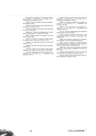 Sinunons BP, de Ia Caffiniere JY. Physiology of flexion 
of the fingers. In: Tubiana R, ed. The hand, Vol. 1. 
Philadelphia: WB Saunders, 1981:377. 
Sledge CIS, eds. Orthopedic radiology. Philadelphia: 
WB Saunders, 1986:71. 
Smith RJ, Peimer CA- Injuries to the metacarpal bones 
and joints. Adv Surg 1977;2:341. 
Smith SA, Kuczynski L Observations of the joints of the 
hand. Hand 1978;10:226. 
Sprague BL. Proximal interphalangeal joint injuries 
and their initial treatment. J Trauma 1975; 15:380. 
Stack G. Muscle function in the fingers. J Bone joint 
Surg., 1962;4411:899. 
Strauch B, de Moura W. Digital flexor tendon sheath: 
An anatomic study. J Hand Surg., 1985; 1 OA: 785. 
Taleisnik J. The ligaments of the wrist. J Hand Surg 
1976; lA:110-118. 
Taleisnik J. The wrist. New York: Churchill Livingstone, 
1985:229-239. 
Tubiana R, Valentin P. The anatomy of the extensor 
apparatus of the fingers. Surg Clin North Am 1964;44:897. 
Tubiana R. Architecture and function of the hand. ln: 
Tubiana R, ed. The hand, Vol. 1. Philadelphia: WB 
Saunders, 1981:19. 
Valentin P. Extrinsic muscles of the hand and wrist: An 
introduction. In Tubiana R, ed. The hand, Vol. 1. 
Philadelphia: WB Saunders, 1981:237. 
Valentin P. Physiology of extension of the fingers. In: 
Tubiana R, ed. The hand, Vol. 1. Philadelphia: WB 
Saunders, 1981:389. 
Valentin. P. The interossei and the lumbricals. In: 
Tubiana R, ed. The hand, Vol. 1. Philadelphia: WB 
Saunders, 1981:244. 
Vicar AJ. Proximal interphalangeal joint dislocations 
without fracture. Hand Clín 1988;4:5, 
Viegas SF, Wagner K, Patterson RM, Peterson P. The 
medial (hamate) facet of the lunate. J Hand Surg., 1990; 
15A:564- 571. 
Watson HK, Ashmead D, Makhlouf M-V. Examination 
of the scaphoid. J Hand Surg 1988;13A(5):657-660. 
Watson HK, Ryu J, Akelman E. Limited triscaphoid 
intercarpal arthrodesis for rotatory subluxation of the sca-phoid. 
J. Bone joint Surg., 1986;68A:345-349. 
Weeks PM. Acute bone and joint injuries of the hand 
and wrist: A clinical guide to management. St. Louis: CV 
Mosby, 198. 
Weissman BNW, Sledge CB. The hand. In: Weissman 
BNW, Anatomy and Function of the Wrist and Hand. 
Zancolli R. Structural and dynamic basis of hand sur-gery. 
Philadelphia: JB Lippincott, 1968. 
28 
