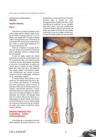 extensão das interfalangianas. 
DEDOS 
REGIÃO VENTRAL 
PELE 
Apresenta as pregas de flexão proxi-mal 
ou digito palmar, média e distal. A pre-ga 
de flexão proximal situa-se a 1,5 cm 
distal a articulação MCF. A prega de flexão 
média corresponderia aos movimentos da 
articulação IFP, situando-se exatamente a 
seu nível e a prega distal localiza-se 0,5 
cm proximalmente a IFD. 
Deve-se considerar as pregas de fle-xão 
dos dedos como pontos de referência 
para localização clínica ou cirúrgica des-tas 
articulações. 
A pele da região ventral dos dedos 
apresenta as mesmas características que 
as da palma da mão, com a derme extre-mamente 
rica em terminações vasculares 
e nervosas, principalmente na polpa dos 
dedos, que é a região de maior sensibili-dade 
tátil (“olhos da mão”). Na epiderme 
das polpas digitais encontramos saliên-cias 
concêntricas que variam enorme-mente 
em forma e disposição, constituin-do 
as “impressões digitais”. 
O Tecido Celular Subcutâneo é cons-tituído 
por um quadriculado que fixa a der-me 
à bainha dos flexores. É constituído 
por tecido gorduroso, vasos e nervos. O 
processo infeccioso do tecido celular sub-cutâneo, 
denominado panarício, é extre-mamente 
doloroso e algumas das razões 
são a rica inervação da região e a inexten-sibilidade 
dos tecidos. Na falange distal 
não há a bainha fibrosa dos flexores e o 
trabeculado do tecido celular subcutâneo 
se fixa diretamente no osso. Nessa região 
os processos infecciosos são de morbida-de 
maior, pois podem contaminar direta-mente 
a falange. 
BAINHA FIBROSA DOS 
FLEXORES – TÚNEL 
OSTEOFIBROSO 
A formação de um verdadeiro túnel por 
onde deslizam os tendões flexores é res-ponsável 
por um dos mecanismos mais ela-borados 
para a função da mão. 
Correspondendo a ZONA II da mão, o túnel 
osteofibroso é constituído no seu assoalho 
pela placa volar e com seu revestimento 
conjuntivo existem reforços que formam as 
polias que podem ter forma de arco (polias 
arciformes) ou de cruz (polias cruciformes). 
A anatomia destas polias tem sido discutida 
9 
ATUALIZAÇÃO EM TRAUMATOLOGIA DO APARELHO LOCOMOTOR 
 