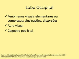 Lobo Occipital
Fenómenos visuais elementares ou
complexos: alucinações, distorções
Aura visual
Cegueira pós-ictal
Taylor et al. Occipital epilepsies: identification of specific and newly recognized syndromes. Brain 2003
SVEINBJÖRNSDÒTTIR et al. Parietal and occipital epilepsy. Epilepsia 1993
 
