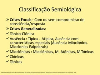 Classificação Semiológica
Crises Focais : Com ou sem compromisso de
consciência/resposta
Crises Generalizadas:
Tónico-Clónica
Ausência : Típica , Atípica, Ausência com
características especiais (Ausência Mioclónica,
Mioclonias Palpebrais)
Mioclónicas : Mioclónicas, M. Atónicas, M.Tónicas
Clónicas
Tónicas
ILAE Classification Core Group :Revised terminology and concepts for organization of the epilepsies: Report of the Commission on Classification and Terminology, 2009
 