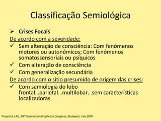 Classificação Semiológica
 Crises Focais
De acordo com a severidade:
 Sem alteração de consciência: Com fenómenos
motores ou autonómicos; Com fenómenos
somatossensoriais ou psíquicos
 Com alteração de consciência
 Com generalização secundária
De acordo com o sitio presumido de origem das crises:
 Com semiologia do lobo
frontal…parietal…multilobar…sem características
localizadoras
Proposta ILAE, 28th International Epilepsy Congress, Budapest, July 2009
 