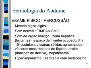 Semiologia do Abdome
EXAME FÍSICO : PERCUSSÃO
Método digito-digital
Som normal : TIMPANISMO
Som de órgão maciço : zona hepática
(lactentes), espaço de Traube ocupado(6 a a
10a costelas), vísceras sólidas aumentadas,
vísceras ocas repletas de líquido, ascite
(macicez de declive), hepatimetria
Hipertimpanismo : aerofagia com meteorismo
10

 