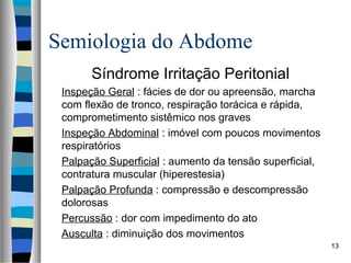Semiologia do Abdome
Síndrome Irritação Peritonial
Inspeção Geral : fácies de dor ou apreensão, marcha
com flexão de tronco, respiração torácica e rápida,
comprometimento sistêmico nos graves
Inspeção Abdominal : imóvel com poucos movimentos
respiratórios
Palpação Superficial : aumento da tensão superficial,
contratura muscular (hiperestesia)
Palpação Profunda : compressão e descompressão
dolorosas
Percussão : dor com impedimento do ato
Ausculta : diminuição dos movimentos
13

 