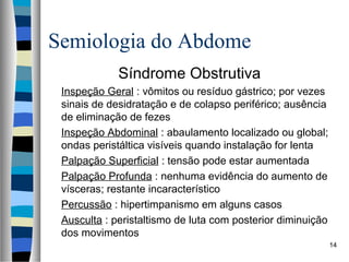 Semiologia do Abdome
Síndrome Obstrutiva
Inspeção Geral : vômitos ou resíduo gástrico; por vezes
sinais de desidratação e de colapso periférico; ausência
de eliminação de fezes
Inspeção Abdominal : abaulamento localizado ou global;
ondas peristáltica visíveis quando instalação for lenta
Palpação Superficial : tensão pode estar aumentada
Palpação Profunda : nenhuma evidência do aumento de
vísceras; restante incaracterístico
Percussão : hipertimpanismo em alguns casos
Ausculta : peristaltismo de luta com posterior diminuição
dos movimentos
14

 
