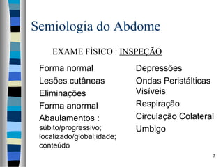 Semiologia do Abdome
EXAME FÍSICO : INSPEÇÃO
Forma normal
Lesões cutâneas
Eliminações
Forma anormal
Abaulamentos :
súbito/progressivo;
localizado/global;idade;
conteúdo

Depressões
Ondas Peristálticas
Visíveis
Respiração
Circulação Colateral
Umbigo
7

 