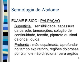 Semiologia do Abdome
EXAME FÍSICO : PALPAÇÃO
Superficial : sensibilidade, espessura
da parede; tumorações; solução de
continuidade, tensão, piparote ou sinal
da onda líquida
Profunda : mão espalmada, aprofundar
no tempo expiratório, regiões dolorosas
por último e não direcionar para órgãos
8

 