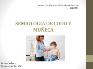 SEMIOLOGIA DE CODO Y
MUÑECA
Dr. Ivan Velasco
Residente de 1er año.
Servicio de Medicina Física y Rehabilitación
COSSMIL
 