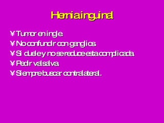 Hernia inguinal Tumor en ingle. No confundir con ganglios. Si duele y no se reduce esta complicada. Pedir valsalva. Siempre buscar contralateral. 