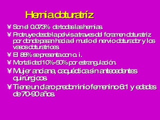 Hernia obturatríz Son el 0.073%  de todas las hernias. Protruye desde la pelvis a traves del foramen obturatriz por donde pasan hacia el muslo el nervio obturador y los vasos obturatrices. El 88% se presenta con o. i. Mortalidad 10%-50% por estrangulación. Mujer anciana, caquéctica sin antecedentes quirúrgicos.  Tiene un claro predominio femenino 6:1 y edades de 70-90 años. 