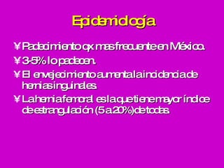 Epidemiología Padecimiento qx mas frecuente en México. 3-5% lo padecen. El envejecimiento aumenta la incidencia de hernias inguinales. La hernia femoral es la que tiene mayor índice de estrangulación (5 a 20%)de todas.  