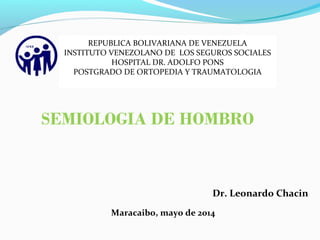 SEMIOLOGIA DE HOMBRO
Dr. Leonardo Chacin
Maracaibo, mayo de 2014
REPUBLICA BOLIVARIANA DE VENEZUELA
INSTITUTO VENEZOLANO DE LOS SEGUROS SOCIALES
HOSPITAL DR. ADOLFO PONS
POSTGRADO DE ORTOPEDIA Y TRAUMATOLOGIA
 