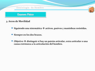 3. Arcos de Movilidad
 Siguiendo una sistemática  activos, pasivos y maniobras resistidas.
 Siempre en los dos brazos.
 Objetivo  distinguir si hay un patrón articular, extra articular o una
causa extrínseca a la articulación del hombro.
 