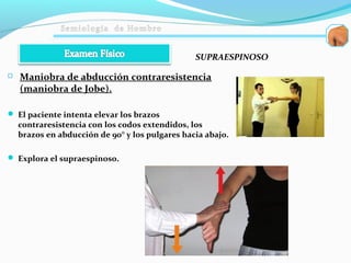  Maniobra de abducción contraresistencia
(maniobra de Jobe).
 El paciente intenta elevar los brazos
contraresistencia con los codos extendidos, los
brazos en abducción de 90° y los pulgares hacia abajo.
 Explora el supraespinoso.
SUPRAESPINOSO
 
