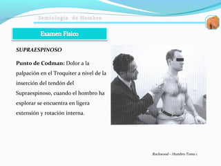 Punto de Codman: Dolor a la
palpación en el Troquiter a nivel de la
inserción del tendón del
Supraespinoso, cuando el hombro ha
explorar se encuentra en ligera
extensión y rotación interna.
Rockwood – Hombro Tomo 1
SUPRAESPINOSO
 