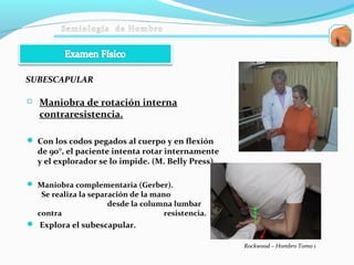  Maniobra de rotación interna
contraresistencia.
 Con los codos pegados al cuerpo y en flexión
de 90°, el paciente intenta rotar internamente
y el explorador se lo impide. (M. Belly Press)
 Maniobra complementaria (Gerber).
Se realiza la separación de la mano
desde la columna lumbar
contra resistencia.
 Explora el subescapular.
SUBESCAPULAR
Rockwood – Hombro Tomo 1
 