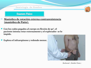 Maniobra de rotación externa contraresistencia
(maniobra de Patte).
 Con los codos pegados al cuerpo en flexión de 90°, el
paciente intenta rotar externamente y el explorador se lo
impide.
 Explora el infraespinoso y redondo menor.
Rockwood – Hombro Tomo 1
 
