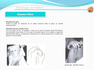 Maniobra de cajón
Evalúa el grado de traslación de la cabeza humeral sobre la glena en sentido
anteroposterior
Maniobra del surco (Sulcus Test)
Con una mano se fija la escápula y toma con la otra el extremo distal del húmero,
traccionándolo hacia abajo. En los casos de laxitud inferior de la cápsula y ligamento
glenohumeral inferior, se observará el descenso de la cabeza humeral por el relieve que
aparece a nivel acromial.
Rockwood – Hombro Tomo 1
 