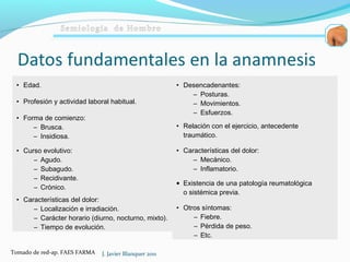 • Edad.
• Profesión y actividad laboral habitual.
• Forma de comienzo:
– Brusca.
– Insidiosa.
• Curso evolutivo:
– Agudo.
– Subagudo.
– Recidivante.
– Crónico.
• Características del dolor:
– Localización e irradiación.
– Carácter horario (diurno, nocturno, mixto).
– Tiempo de evolución.
• Desencadenantes:
– Posturas.
– Movimientos.
– Esfuerzos.
• Relación con el ejercicio, antecedente
traumático.
• Características del dolor:
– Mecánico.
– Inflamatorio.
• Existencia de una patología reumatológica
o sistémica previa.
• Otros síntomas:
– Fiebre.
– Pérdida de peso.
– Etc.
J. Javier Blanquer 2011Tomado de red-ap. FAES FARMA
 