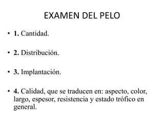 EXAMEN DEL PELO
• 1. Cantidad.
• 2. Distribución.
• 3. Implantación.
• 4. Calidad, que se traducen en: aspecto, color,
largo, espesor, resistencia y estado trófico en
general.
 