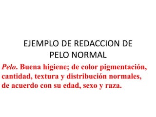 EJEMPLO DE REDACCION DE
PELO NORMAL
Pelo. Buena higiene; de color pigmentación,
cantidad, textura y distribución normales,
de acuerdo con su edad, sexo y raza.
 