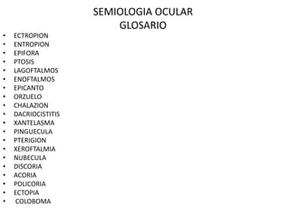 SEMIOLOGIA OCULAR
GLOSARIO
• ECTROPION
• ENTROPION
• EPIFORA
• PTOSIS
• LAGOFTALMOS
• ENOFTALMOS
• EPICANTO
• ORZUELO
• CHALAZION
• DACRIOCISTITIS
• XANTELASMA
• PINGUECULA
• PTERIGION
• XEROFTALMIA
• NUBECULA
• DISCORIA
• ACORIA
• POLICORIA
• ECTOPIA
• COLOBOMA
 