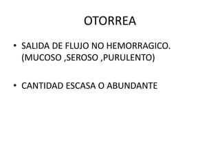 OTORREA
• SALIDA DE FLUJO NO HEMORRAGICO.
(MUCOSO ,SEROSO ,PURULENTO)
• CANTIDAD ESCASA O ABUNDANTE
 