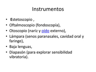 Instrumentos
• Estetoscopio ,
• Oftalmoscopio (fondoscopía),
• Otoscopio (nariz y oído externo),
• Lámpara (senos paranasales, cavidad oral y
faringe),
• Baja lenguas,
• Diapasón (para explorar sensibilidad
vibratoria).
 