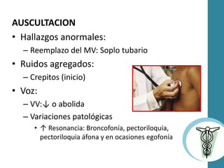 AUSCULTACION
• Hallazgos anormales:
– Reemplazo del MV: Soplo tubario
• Ruidos agregados:
– Crepitos (inicio)
• Voz:
– VV:↓ o abolida
– Variaciones patológicas
• ↑ Resonancia: Broncofonía, pectoriloquia,
pectoriloquia áfona y en ocasiones egofonía
 