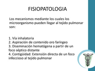 Los mecanismos mediante los cuales los
microorganismo pueden llegar al tejido pulmonar
son:
FISIOPATOLOGIA
1. Vía inhalatoria
2. Aspiración de contenido oro faríngeo
3. Diseminación hematógena a partir de un
foco séptico distante
4. Contigüidad: Extensión directa de un foco
infeccioso al tejido pulmonar
 