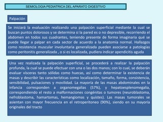 SEMIOLOGIA PEDIATRICA DEL APARATO DIGESTIVO
Palpación
Se iniciará la evaluación realizando una palpación superficial media...