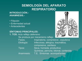 INTRODUCCIÓN.- ANAMNESIS.- •  Filiación •  Enfermedad actual •  Antecedentes SÍNTOMAS PRINCIPALES: 1. TOS:  Acto reflejo defensivo Se produce por mecanismo reflejo Fases.  Inspiratoria, compresiva , expulsiva Etiología:  Infecciosa, alérgica, traumática, compresiva, cardiaca Tipos:  Seca, húmeda, productiva Quintosa, perruna, bitonal, contenida Anamnesis:  T.E.  Síntomas  acompañantes. SEMIOLOGÍA DEL APARATO RESPIRATORIO 