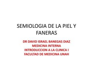 SEMIOLOGIA DE LA PIEL Y
FANERAS
DR DAVID ISRAEL BANEGAS DIAZ
MEDICINA INTERNA
INTRODUCCION A LA CLINICA I
FACULTAD DE MEDICINA UNAH
 