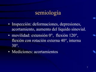 semiología
7
• Inspección: deformaciones, depresiones,
acortamiento, aumento del liquido sinovial.
• movilidad: extensión 0°, flexión 120°,
flexión con rotación externa 40°, interna
30°.
• Mediciones: acortamientos
 