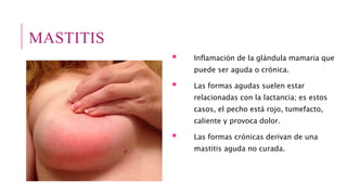 MASTITIS
 Inflamación de la glándula mamaria que
puede ser aguda o crónica.
 Las formas agudas suelen estar
relacionadas con la lactancia; es estos
casos, el pecho está rojo, tumefacto,
caliente y provoca dolor.
 Las formas crónicas derivan de una
mastitis aguda no curada.
 