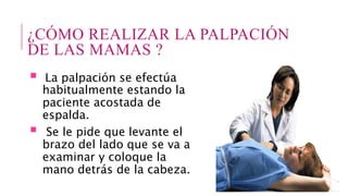 ¿CÓMO REALIZAR LA PALPACIÓN
DE LAS MAMAS ?
 La palpación se efectúa
habitualmente estando la
paciente acostada de
espalda.
 Se le pide que levante el
brazo del lado que se va a
examinar y coloque la
mano detrás de la cabeza.
 