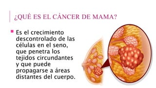 ¿QUÉ ES EL CÁNCER DE MAMA?
 Es el crecimiento
descontrolado de las
células en el seno,
que penetra los
tejidos circundantes
y que puede
propagarse a áreas
distantes del cuerpo.
 