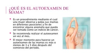 ¿QUÉ ES EL AUTOEXAMEN DE
MAMA?
 Es un procedimiento mediante el cual
una mujer observa y palpa sus mamas
en diferentes posiciones a fin de
encontrar alguna anomalía que pueda
ser tomada como un indicio de cáncer.
 Se recomienda realizar el autoexamen
un vez al mes.
 El mejor momento para hacerse un
autoexamen de las mamas es más o
menos de 3 a 5 días después del
comienzo del periodo.
 