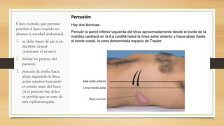 Único método que permite
percibir el bazo cuando no
alcanza la cavidad abdominal.
1. se debe hacer de pie o en
decúbito dorsal
(torciendo el tronco).
2. doblar las piernas del
paciente
3. percutir de arriba hacia
abajo siguiendo la línea
axilar anterior buscando
el sonido mate del bazo.
(si al percutir hay dolor
es posible que se trate de
una esplenomegalia.
 