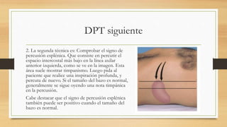 DPT siguiente
2. La segunda técnica es: Comprobar el signo de
percusión esplénica. Que consiste en percutir el
espacio intercostal más bajo en la línea axilar
anterior izquierda, como se ve en la imagen. Esta
área suele mostrar timpanismo. Luego pida al
paciente que realice una inspiración profunda, y
percuta de nuevo. Si el tamaño del bazo es normal,
generalmente se sigue oyendo una nota timpánica
en la percusión.
Cabe destacar que el signo de percusión esplénica
también puede ser positivo cuando el tamaño del
bazo es normal.
 