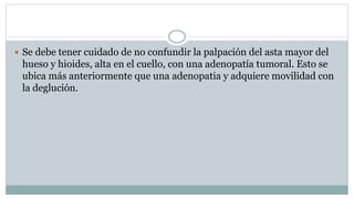  Se debe tener cuidado de no confundir la palpación del asta mayor del
hueso y hioides, alta en el cuello, con una adenopatía tumoral. Esto se
ubica más anteriormente que una adenopatia y adquiere movilidad con
la deglución.
 