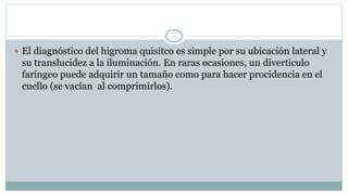  El diagnóstico del higroma quisitco es simple por su ubicación lateral y
su translucidez a la iluminación. En raras ocasiones, un diverticulo
faríngeo puede adquirir un tamaño como para hacer procidencia en el
cuello (se vacían al comprimirlos).
 